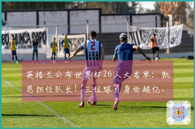 英格兰公布世界杯26人大名单：凯恩担任队长！三位球员身价超亿，17名明星未能入选